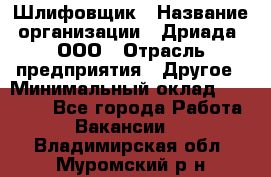 Шлифовщик › Название организации ­ Дриада, ООО › Отрасль предприятия ­ Другое › Минимальный оклад ­ 18 000 - Все города Работа » Вакансии   . Владимирская обл.,Муромский р-н